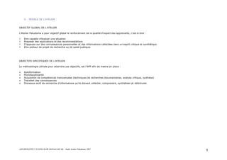 ASFOR/INSTITUT PASTEUR DE MADAGASCAR – Audit Atelier Paludisme 2007 5
V. MODELE DE L’ATELIER :
OBJECTIF GLOBAL DE L’ATELIER
L’Atelier Paludisme a pour objectif global le renforcement de la qualité d’expert des apprenants, c'est-à-dire :
Etre capable d’évaluer une situation
Proposer des explications et des recommandations
S’appuyer sur des connaissances personnelles et des informations collectées dans un esprit critique et synthétique.
Etre porteur de projet de recherche ou de santé publique.
OBJECTIFS SPECIFIQUES DE L’ATELIER
La méthodologie utilisée pour atteindre ces objectifs, est l’APP afin de mettre en place :
Autoformation
Pluridisciplinarité
Acquisition de compétences transversales (techniques de recherches documentaires, analyse critique, synthèse)
Transfert des connaissances
Processus actif de recherche d’informations qu’ils doivent collecter, comprendre, synthétiser et reformuler.
 