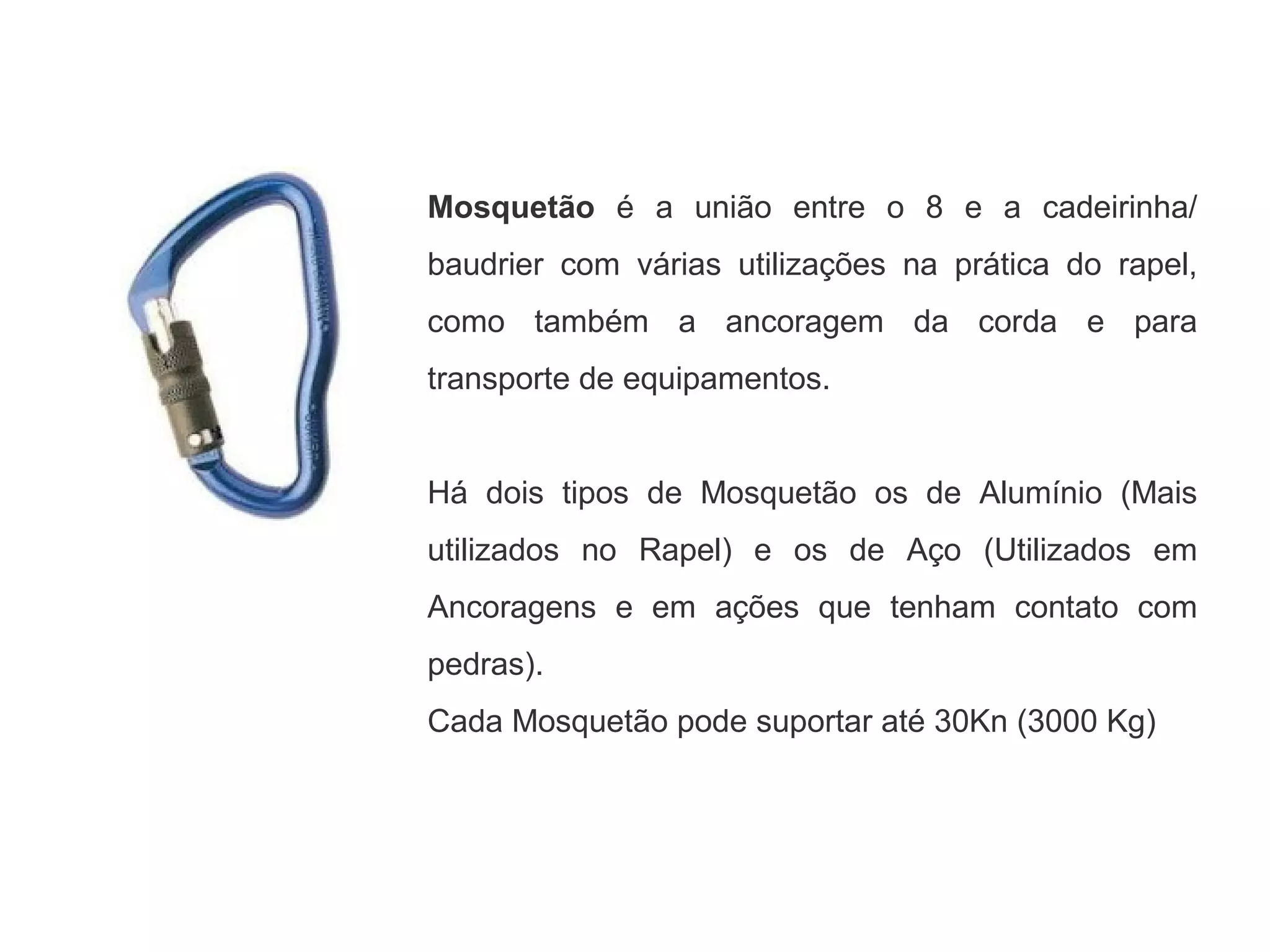 Mosquetão é a união entre o 8 e a cadeirinha/
baudrier com várias utilizações na prática do rapel,
como também a ancoragem da corda e para
transporte de equipamentos.
Há dois tipos de Mosquetão os de Alumínio (Mais
utilizados no Rapel) e os de Aço (Utilizados em
Ancoragens e em ações que tenham contato com
pedras).
Cada Mosquetão pode suportar até 30Kn (3000 Kg)
 