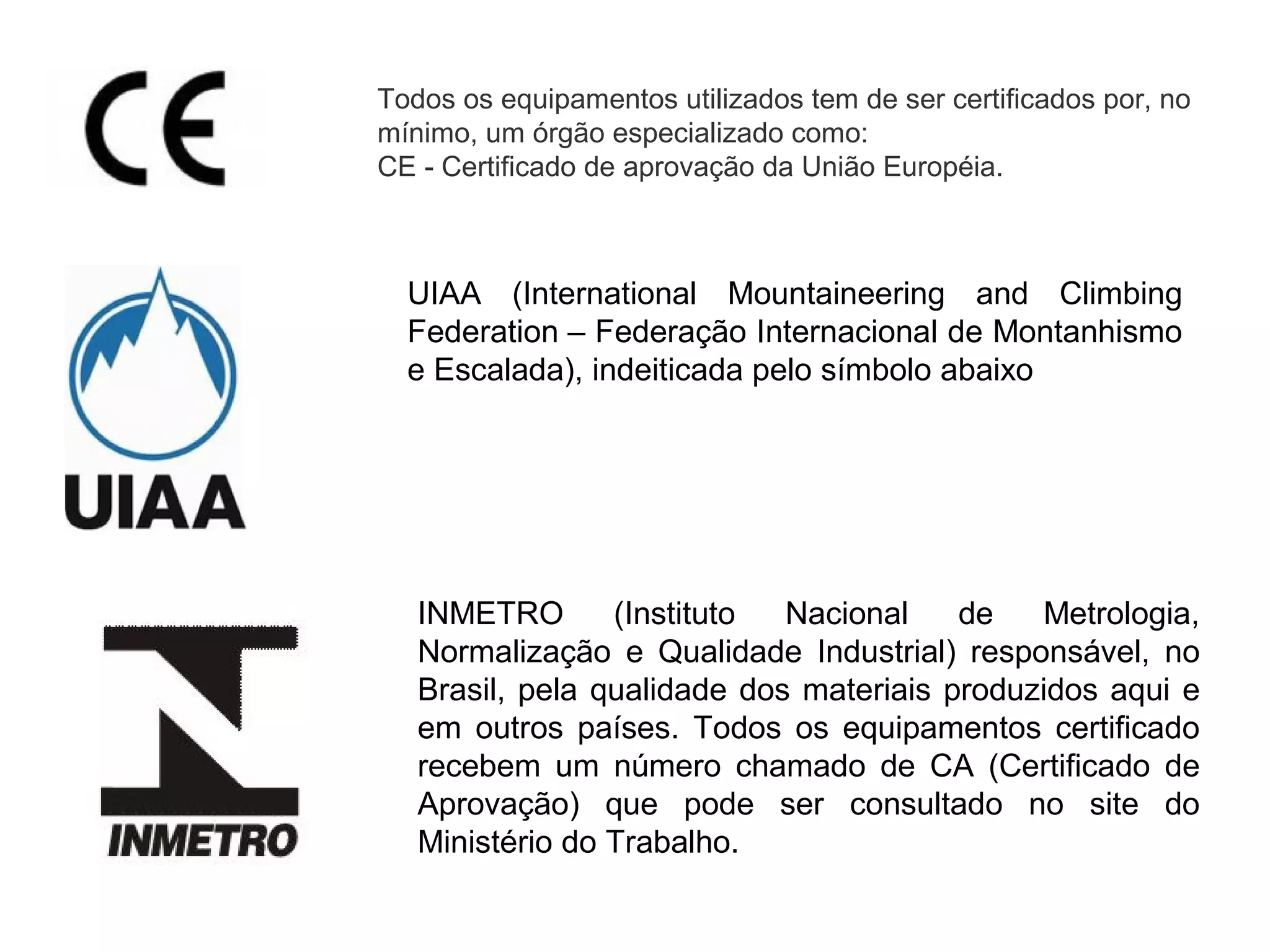 Todos os equipamentos utilizados tem de ser certificados por, no
mínimo, um órgão especializado como:
CE - Certificado de aprovação da União Européia.
UIAA (International Mountaineering and Climbing
Federation – Federação Internacional de Montanhismo
e Escalada), indeiticada pelo símbolo abaixo
INMETRO (Instituto Nacional de Metrologia,
Normalização e Qualidade Industrial) responsável, no
Brasil, pela qualidade dos materiais produzidos aqui e
em outros países. Todos os equipamentos certificado
recebem um número chamado de CA (Certificado de
Aprovação) que pode ser consultado no site do
Ministério do Trabalho.
 
