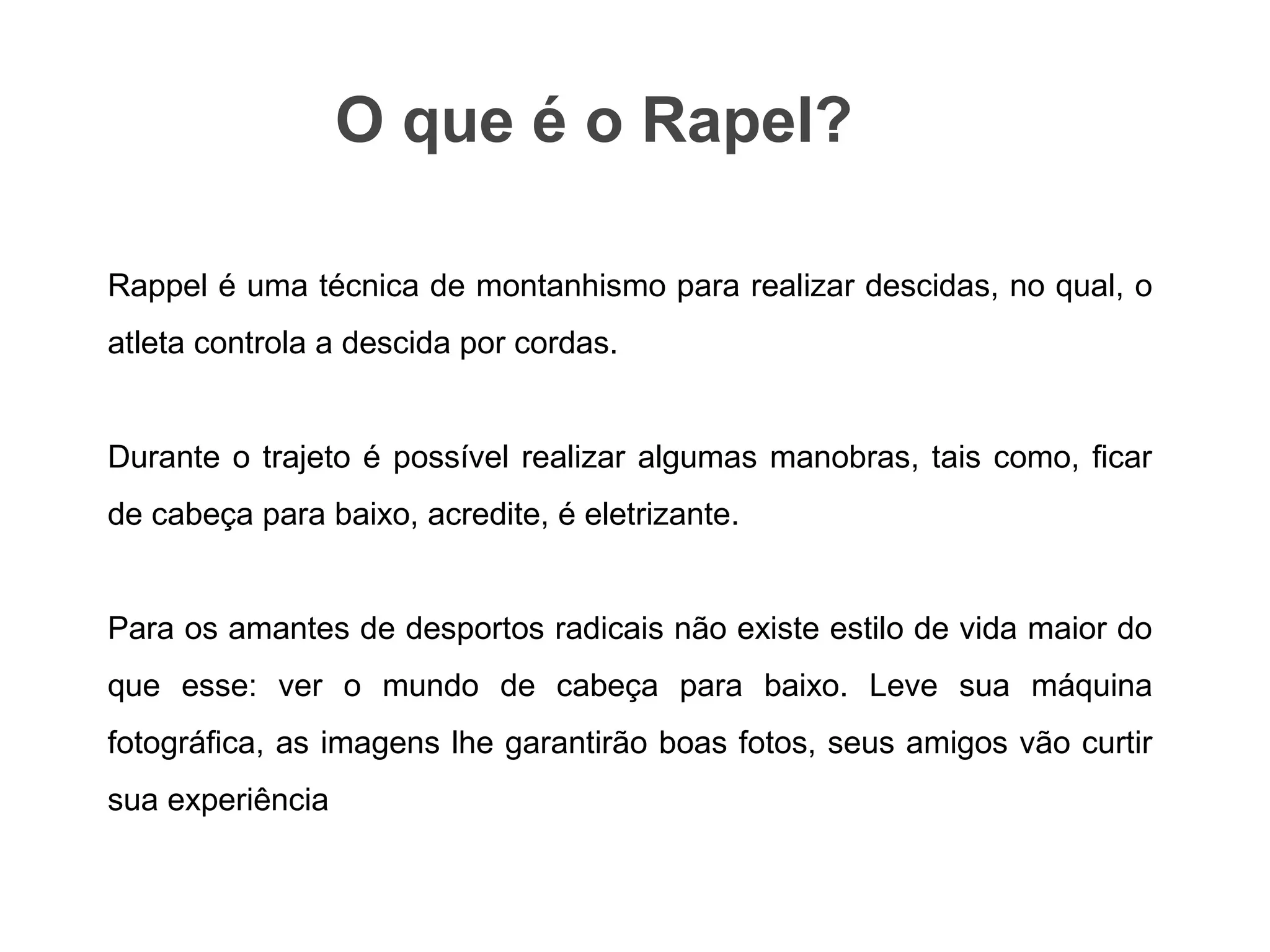 Rappel é uma técnica de montanhismo para realizar descidas, no qual, o
atleta controla a descida por cordas.
Durante o trajeto é possível realizar algumas manobras, tais como, ficar
de cabeça para baixo, acredite, é eletrizante.
Para os amantes de desportos radicais não existe estilo de vida maior do
que esse: ver o mundo de cabeça para baixo. Leve sua máquina
fotográfica, as imagens lhe garantirão boas fotos, seus amigos vão curtir
sua experiência
O que é o Rapel?
 