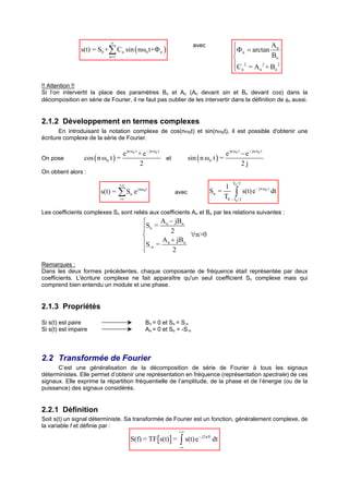 ∞
                                                                           avec                              An
                s(t) = S0 +∑ C n sin ( nω0 t+Φ n )                                              Φ n = arctan B
                             n=1                                                                               n
                                                                                                C 2 = A 2 + B 2
                                                                                                 n       n    n



!! Attention !!
Si l’on intervertit la place des paramètres Bn et An (An devant sin et Bn devant cos) dans la
décomposition en série de Fourier, il ne faut pas oublier de les intervertir dans la définition de φn aussi.


2.1.2 Développement en termes complexes
       En introduisant la notation complexe de cos(nω0t) et sin(nω0t), il est possible d'obtenir une
écriture complexe de la série de Fourier.

                                  e jn ω0 t + e − jn ω0 t                                e jn ω0 t − e − jn ω0 t
On pose          cos ( n ω0 t ) =                         et            sin ( n ω0 t ) =
                                             2                                                     2j
On obtient alors :

                                   +∞                                                           T0 / 2
                                                                                          1
                         s(t) =    ∑S
                                   -∞
                                        n   e   jnω0 t
                                                                 avec                Sn =
                                                                                          T0     ∫       s(t) e − jn ω0 t dt
                                                                                               -T0 / 2


Les coefficients complexes Sn sont reliés aux coefficients An et Bn par les relations suivantes :
                                                        A n − jBn
                                                   Sn =
                                                            2
                                                                  ∀n>0
                                                   S =  A n + jBn
                                                    -n
                                                             2

Remarques :
Dans les deux formes précédentes, chaque composante de fréquence était représentée par deux
coefficients. L'écriture complexe ne fait apparaître qu'un seul coefficient Sn complexe mais qui
comprend bien entendu un module et une phase.


2.1.3 Propriétés

Si s(t) est paire                                    Bn = 0 et Sn = S-n
Si s(t) est impaire                                  An = 0 et Sn = -S-n




2.2 Transformée de Fourier
      C’est une généralisation de la décomposition de série de Fourier à tous les signaux
déterministes. Elle permet d’obtenir une représentation en fréquence (représentation spectrale) de ces
signaux. Elle exprime la répartition fréquentielle de l’amplitude, de la phase et de l’énergie (ou de la
puissance) des signaux considérés.


2.2.1 Définition
Soit s(t) un signal déterministe. Sa transformée de Fourier est un fonction, généralement complexe, de
la variable f et définie par :
                                                                  +∞
                                        S(f) = TF [s(t) ] =        ∫ s(t) e
                                                                              − j2π ft
                                                                                         dt
                                                                   -∞
 