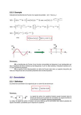 2.2.3 Exemple
Calculons la transformée de Fourier d’un signal sinusoïdale :                          s(t) = Scos ω0 t

         +∞                          +∞
                                                                                                      e j2π f0 t + e−2π f0 t
S(f) =   ∫    s(t) e− j2π ft dt = S ∫ cos ( 2π f 0 t ) e− j2π ft dt avec cos ( 2π f 0 t ) =
         -∞                           -∞
                                                                                                                 2

                                                     S                                                            
             +∞                                         +∞                            +∞
                e j2π f0 t + e −2π f0 t − j2π ft
S(f) = S ∫                             e         dt =  ∫ e j2π f0 t ie − j2π ft dt + ∫ e − j2π f0 t ie− j2π ft dt 
             -∞
                           2                         2  -∞                           -∞                           

S(f) =
         S
         2
              (
           TF  e j2π f0 t  + TF e − j2π f0 t 
                                                  )
                                                                     S
                  d’où                     TF [Scos 2π f 0 t ] =       [ δ(f- f 0 )+δ(f+ f 0 )]
                                                                     2


                                                                                                       S(f)
  s(t)
                                                                                                       S/2
   S
                                                                  TF
                                                 t                                                                             f
                                       T0                                                      -f0                      f0




Remarques :

            La transformée de Fourier d’une fonction sinusoïdale de fréquence f0 est représentée par
deux impulsions de Dirac centrée sur les fréquences –f0 et +f0. Bien entendu, l’impulsion centrée sur f0
n’a pas d’existence physique.
            Le spectre d’une décomposition en série de Fourier sera donc un spectre discontinu de
raies aux fréquences des sinusoïdes présentes dans la décomposition.




2.3 Convolution

2.3.1 Définition
Le produit de convolution d’un signal s(t) par un autre h(t) est donné par :

                                                                     +∞
                                                     s(t) * h(t) =   ∫ s(k) h(t- k) d k
                                                                     -∞


Remarque :

 s(t)                               Le signal de sortie d’un système linéaire causal invariant dans le
                                    y(t)
                      H             temps est donné par le produit de convolution du signal d’entrée et
                                    d’une fonction h(t) appelée réponse impulsionnelle.
La valeur du signal de sortie à l’instant t est ainsi obtenue par la sommation des valeurs passées du
signal d’excitation, pondérées par la réponse du système.
 