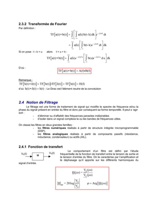 2.3.2 Transformée de Fourier
Par définition :
                                                        +∞
                                                      +∞
                                                                            − j2π ft
                              TF [ a(t) ∗ b(t)] =   ∫  −∞ a(k) b(t- k) dk e dt
                                                          ∫
                                                   −∞                     
                                                    +∞
                                                             +∞                    
                                                  = ∫ a(k)  ∫ b(t- k)e − j2π ft dt  dk
                                                    −∞       −∞                    
Si on pose : t - k = u    alors      t=u+k:
                                                 +∞
                                                                     +∞                    
                          TF [ a(t) ∗ b(t) ] =    ∫ a(k)e − j2π f k  ∫ b(u)e − j2π f u d u  dk
                                                 −∞                  −∞                    
D’où :
                                      TF [ a(t) ∗ b(t)] = A(f)iB(f)

Remarque :
TF [ h(t) ∗ δ(t)] = TF [ h(t) ]iTF [ δ(t) ] = TF [ h(t) ] = H(f)
d’où   h(t) ∗ δ(t) = h(t) : Le Dirac est l’élément neutre de la convolution



2.4 Notion de Filtrage
       Le filtrage est une forme de traitement de signal qui modifie le spectre de fréquence et/ou la
phase du signal présent en entrée du filtre et donc par conséquent sa forme temporelle. Il peut s ‘agir
soit :
              - d’éliminer ou d’affaiblir des fréquences parasites indésirables
              - d’isoler dans un signal complexe la ou les bandes de fréquences utiles.

On classe les filtres en deux grandes familles :
            - les filtres numériques réalisés à partir de structure intégrée microprogrammable
                  (DSP).
            - les filtres analogiques réalisés à partir de composants passifs (résistance,
                  inductance, condensateur) ou actifs (AIL).


2.4.1 Fonction de transfert
                                               Le comportement d’un filtre est défini par l’étude
  VE(t)                      VS(t)      fréquentielle de la fonction de transfert entre la tension de sortie et
                   H
                                        la tension d’entrée du filtre. On le caractérise par l’amplification et
                                        le déphasage qu’il apporte sur les différents harmoniques du
signal d’entrée.

                                                                  VS (jω)
                                                       H(jω ) =
                                                                  VE (jω)
                                                           VS
                                      H dB = 20 log                   ϕ = Arg [ H(jω) ]
                                                           VE
 