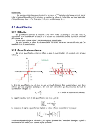 Remarques :
                                                                 - jπ f τ
           Le spectre est identique au précédent. Le terme en e        traduit un déphasage entre le signal
initial et le signal échantillonné. En principe, on maintient la valeur de l’échantillon sur toute la période
d’échantillonnage donc τ = Te. Ainsi, pour f = fe, on a un déphasage de -π.




3.2 Quantification

3.2.1 Définition
       La quantification consiste à associer à une valeur réelle x quelconque, une autre valeur xq
appartenant à un ensemble fini de valeurs et ce suivant une certaine loi : arrondi supérieur, arrondi le
plus proche, etc…
       L’écart entre chaque valeur xq est appelé pas de quantification.
       Le fait d’arrondire la valeur de départ entraîne forcément une erreur de quantification que l’on
appelle le bruit de quantification.


3.2.2 Quantification uniforme
       La loi de quantification uniforme utilise un pas de quantification (∆) constant entre chaque
valeur xq.
                     xq
                                              Loi idéale
                    3∆                                              nq=xq-x
                    2∆
                                                                            ½∆
                     ∆

                                              x                                                    x
                           -∆
                                                                            -½ ∆
                           -2∆
                           -3∆


Le bruit de quantification nq est dans ce cas un signal aléatoire. Ces caractéristiques sont donc
définies par ses propriétés statistiques. On peut alors démontrer que la puissance du bruit de
quantification est égale à :
                                         ∆2
                                  Pn q =                              (si sa densité de probabilité est uniforme)
                                         12
Le rapport signal sur bruit dû à la quantification est donc égale à :

                                           S          PS
                                             = 10 log
                                            N dB      Pn q
La puissance du signal à quantifier est égale à sa valeur efficace au carré (voir remarque) :


                                      S                V 2 
                                            = 10 log 12  seff  
                                       N dB            ∆  
                                                                   

Si l’on décompose la plage de variation VPE du signal à quantifier en 2n intervalles de largeur ∆ (avec n
le nombre de bits utilisés pour coder le signal quantifié).
 