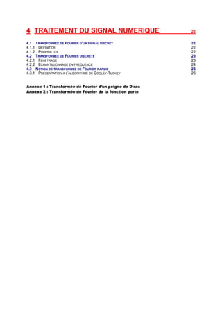 4 TRAITEMENT DU SIGNAL NUMERIQUE                         22


4.1 TRANSFORMEE DE FOURIER D'UN SIGNAL DISCRET           22
4.1.1 DEFINITION                                         22
4.1.2 PROPRIETES                                         22
4.2 TRANSFORMEE DE FOURIER DISCRETE                      23
4.2.1 FENETRAGE                                          23
4.2.2 ECHANTILLONNAGE EN FREQUENCE                       24
4.3 NOTION DE TRANSFORMEE DE FOURIER RAPIDE              26
4.3.1 PRESENTATION A L’ALGORITHME DE COOLEY-TUCKEY       26


Annexe 1 : Transformée de Fourier d’un peigne de Dirac
Annexe 2 : Transformée de Fourier de la fonction porte
 