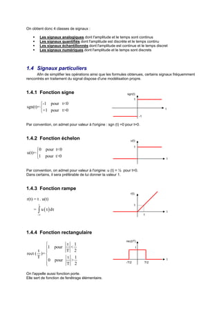 On obtient donc 4 classes de signaux :

            Les signaux analogiques dont l'amplitude et le temps sont continus
            Les signaux quantifiés dont l'amplitude est discrète et le temps continu
            Les signaux échantillonnés dont l'amplitude est continue et le temps discret
            Les signaux numériques dont l'amplitude et le temps sont discrets




1.4 Signaux particuliers
      Afin de simplifier les opérations ainsi que les formules obtenues, certains signaux fréquemment
rencontrés en traitement du signal dispose d'une modélisation propre.


1.4.1 Fonction signe                                            sgn(t)
                                                                      1
        -1 pour t<0
sgn(t)=                                                                                t
        +1 pour t>0
                                                                             -1

Par convention, on admet pour valeur à l'origine : sgn (t) =0 pour t=0.


1.4.2 Fonction échelon                                            u(t)

                                                                      1
      0 pour t<0
u(t)= 
      1 pour t>0                                                                           t



Par convention, on admet pour valeur à l'origine: u (t) = ½ pour t=0.
Dans certains, il sera préférable de lui donner la valeur 1.


1.4.3 Fonction rampe
                                                                  r(t)
r(t) = t . u(t)
        t                                                             1
    =   ∫ u ( τ ) dτ
        -∞
                                                                                            t
                                                                                  1




1.4.4 Fonction rectangulaire
                                                               rec(t/T)
                  t 1
      t  1 pour T < 2                                                  1

rect ( )= 
      T           t 1
            0 pour  >                                                                       t
          
                  T 2                                         -T/2               T/2


On l'appelle aussi fonction porte.
Elle sert de fonction de fenêtrage élémentaire.
 