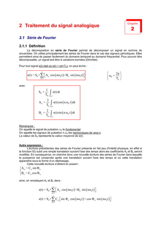 Chapitre
2 Traitement du signal analogique
                                                                                                  2
2.1 Série de Fourier

2.1.1 Définition
      La décomposition en série de Fourier permet de décomposer un signal en somme de
sinusoïdes. On utilise principalement les séries de Fourier dans le cas des signaux périodiques. Elles
permettent ainsi de passer facilement du domaine temporel au domaine fréquentiel. Pour pouvoir être
décomposable, un signal doit être à variations bornées (Dirichlet).

Pour tout signal s(t) réel où s(t) = s(t+T0), on peut écrire :

                    ∞
                                                                                   2π 
       s(t) = S0 +∑  A n cos ( nω0 t ) +Bn sin ( nω0 t ) 
                                                                            ω0 =    
                   n=1                                                             T0 

avec
                         1
                 S0 =
                         T0    ∫ s(t) dt
                              (T0 )

                         2
                 An =
                         T0     ∫ s(t) cos ( n ω t ) dt
                               ( t0 )
                                                0


                         2
                 Bn =
                         T0     ∫ s(t) sin ( n ω t ) dt
                               (T0 )
                                                0




Remarques :
On appelle le signal de pulsation ω0 le fondamental.
On appelle les signaux de pulsation n.ω0 les harmoniques de rang n.
La valeur de S0 représente la valeur moyenne de s(t).


Autre expression :
       L'écriture précédentes des séries de Fourier présente en fait peu d'intérêt physique, en effet si
la fonction f(t) subit une simple translation suivant l'axe des temps alors les coefficients An et Bn seront
modifiés. En conséquence, on cherche donc une nouvelle écriture des séries de Fourier dans laquelle
la puissance est conservée après une translation suivant l'axe des temps et où cette translation
apparaîtra sous la forme d’un déphasage.
       Cette nouvelle écriture s'obtient en posant :
A n = Cn sin Φ n

Bn = Cn cos Φ n

ainsi, en remplaçant An et Bn dans :

                                      ∞
                 s(t) = S0 +∑  A n cos ( nω0 t ) +Bn sin ( nω0 t ) 
                                                                   
                                  n=1
                                      ∞
                 s(t) = S0 +∑ Cn sin Φ n cos ( nω0 t ) + cos Φ n sin ( nω0 t ) 
                                                                               
                                  n=1
 