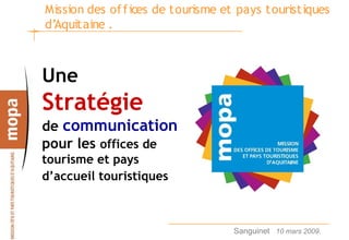 Mission des of f ices de tourisme et pays touristiques
d’Aquitaine .



Une
Stratégie
de communication
pour les offices de
tourisme et pays
d’accueil touristiques



                                   Sanguinet 10 mars 2009.   1
 