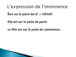 Êtresur le point de/d’ + infinitif	Elle estsur le point de partir.Le film estsur le point de commencer.L’expression de l’imminence: