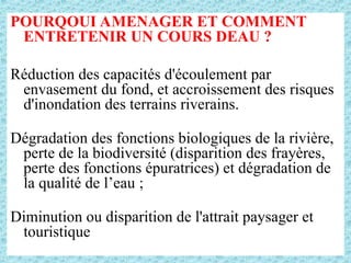 POURQOUI AMENAGER ET COMMENT
ENTRETENIR UN COURS DEAU ?
Réduction des capacités d'écoulement par
envasement du fond, et accroissement des risques
d'inondation des terrains riverains.
Dégradation des fonctions biologiques de la rivière,
perte de la biodiversité (disparition des frayères,
perte des fonctions épuratrices) et dégradation de
la qualité de l’eau ;
Diminution ou disparition de l'attrait paysager et
touristique
 