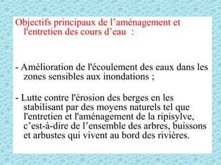 Objectifs principaux de l’aménagement et
l'entretien des cours d’eau :
- Amélioration de l'écoulement des eaux dans les
zones sensibles aux inondations ;
- Lutte contre l'érosion des berges en les
stabilisant par des moyens naturels tel que
l'entretien et l'aménagement de la ripisylve,
c’est-à-dire de l’ensemble des arbres, buissons
et arbustes qui vivent au bord des rivières.
 