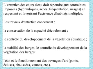 L’entretien des cours d'eau doit répondre aux contraintes
imposées (hydrauliques, accès, fréquentation, usages) en
respectant et favorisant l'existence d'habitats multiples.
Les travaux d'entretien concernent :
la conservation de la capacité d'écoulement ;
le contrôle du développement de la végétation aquatique ;
la stabilité des berges, le contrôle du développement de la
végétation des berges ;
l'état et le fonctionnement des ouvrages d'art (ponts,
écluses, chaussées, vannes, etc.).
 