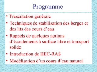 Programme
• Présentation générale
• Techniques de stabilisation des berges et
des lits des cours d’eau
• Rappels de quelques notions
d’écoulements à surface libre et transport
solide
• Introduction de HEC-RAS
• Modélisation d’un cours d’eau naturel
 