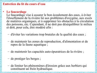 Entretien du lit du cours d’eau
• Le faucardage
Le faucardage vise à assurer le bon écoulement des eaux, à éviter
l'étouffement de la rivière lié aux problèmes d'oxygène, aux excès
de matières organiques, et à supprimer les obstacles à la circulation
des poissons, etc. Cependant, il ne doit pas déséquilibrer le milieu
et doit, pour cela, être modéré afin :
– d'éviter les variations trop brutales de la qualité des eaux ;
– de maintenir les zones de reproduction, d'alimentation et de
repos de la faune aquatique ;
– de maintenir les capacités auto-épuratrices de la rivière ;
– de protéger les berges ;
– de limiter les phénomènes d'érosion grâce aux herbiers qui
constituent un frein hydraulique.
 