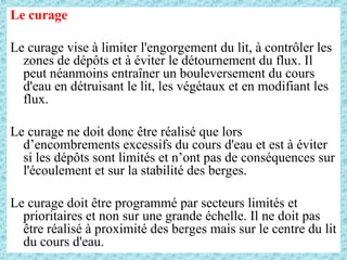 Le curage
Le curage vise à limiter l'engorgement du lit, à contrôler les
zones de dépôts et à éviter le détournement du flux. Il
peut néanmoins entraîner un bouleversement du cours
d'eau en détruisant le lit, les végétaux et en modifiant les
flux.
Le curage ne doit donc être réalisé que lors
d’encombrements excessifs du cours d'eau et est à éviter
si les dépôts sont limités et n’ont pas de conséquences sur
l'écoulement et sur la stabilité des berges.
Le curage doit être programmé par secteurs limités et
prioritaires et non sur une grande échelle. Il ne doit pas
être réalisé à proximité des berges mais sur le centre du lit
du cours d'eau.
 