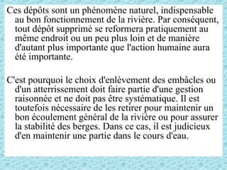 Ces dépôts sont un phénomène naturel, indispensable
au bon fonctionnement de la rivière. Par conséquent,
tout dépôt supprimé se reformera pratiquement au
même endroit ou un peu plus loin et de manière
d'autant plus importante que l'action humaine aura
été importante.
C'est pourquoi le choix d'enlèvement des embâcles ou
d'un atterrissement doit faire partie d'une gestion
raisonnée et ne doit pas être systématique. Il est
toutefois nécessaire de les retirer pour maintenir un
bon écoulement général de la rivière ou pour assurer
la stabilité des berges. Dans ce cas, il est judicieux
d'en maintenir une partie dans le cours d'eau.
 