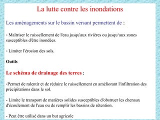 La lutte contre les inondations
Les aménagements sur le bassin versant permettent de :
- Maîtriser le ruissellement de l'eau jusqu'aux rivières ou jusqu‘aux zones
susceptibles d'être inondées.
- Limiter l'érosion des sols.
Outils
Le schéma de drainage des terres :
-Permet de ralentir et de réduire le ruissellement en améliorant l'infiltration des
précipitations dans le sol.
- Limite le transport de matières solides susceptibles d'obstruer les chenaux
d'écoulement de l'eau ou de remplir les bassins de rétention.
- Peut être utilisé dans un but agricole
 