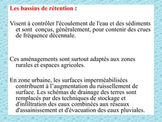 Les bassins de rétention :
Visent à contrôler l'écoulement de l'eau et des sédiments
et sont conçus, généralement, pour contenir des crues
de fréquence décennale.
Ces aménagements sont surtout adaptés aux zones
rurales et espaces agricoles.
En zone urbaine, les surfaces imperméabilisées
contribuent à l’augmentation du ruissellement de
surface. Les schémas de drainage des terres sont
remplacés par des techniques de stockage et
d'infiltration des eaux combinées aux réseaux
d'assainissement et d'évacuation des eaux pluviales.
 