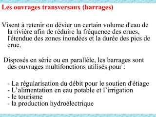 Les ouvrages transversaux (barrages)
Visent à retenir ou dévier un certain volume d'eau de
la rivière afin de réduire la fréquence des crues,
l'étendue des zones inondées et la durée des pics de
crue.
Disposés en série ou en parallèle, les barrages sont
des ouvrages multifonctions utilisés pour :
- La régularisation du débit pour le soutien d'étiage
- L’alimentation en eau potable et l’irrigation
- le tourisme
- la production hydroélectrique
 
