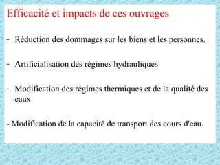 Efficacité et impacts de ces ouvrages
- Réduction des dommages sur les biens et les personnes.
- Artificialisation des régimes hydrauliques
- Modification des régimes thermiques et de la qualité des
eaux
- Modification de la capacité de transport des cours d'eau.
 