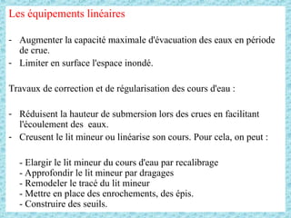 Les équipements linéaires
- Augmenter la capacité maximale d'évacuation des eaux en période
de crue.
- Limiter en surface l'espace inondé.
Travaux de correction et de régularisation des cours d'eau :
- Réduisent la hauteur de submersion lors des crues en facilitant
l'écoulement des eaux.
- Creusent le lit mineur ou linéarise son cours. Pour cela, on peut :
- Elargir le lit mineur du cours d'eau par recalibrage
- Approfondir le lit mineur par dragages
- Remodeler le tracé du lit mineur
- Mettre en place des enrochements, des épis.
- Construire des seuils.
 