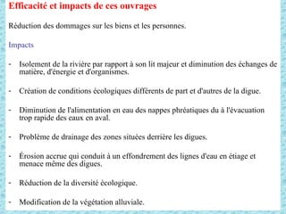 Efficacité et impacts de ces ouvrages
Réduction des dommages sur les biens et les personnes.
Impacts
- Isolement de la rivière par rapport à son lit majeur et diminution des échanges de
matière, d'énergie et d'organismes.
- Création de conditions écologiques différents de part et d'autres de la digue.
- Diminution de l'alimentation en eau des nappes phréatiques du à l'évacuation
trop rapide des eaux en aval.
- Problème de drainage des zones situées derrière les digues.
- Érosion accrue qui conduit à un effondrement des lignes d'eau en étiage et
menace même des digues.
- Réduction de la diversité écologique.
- Modification de la végétation alluviale.
 