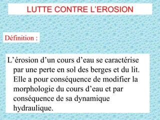LUTTE CONTRE L’EROSION
L’érosion d’un cours d’eau se caractérise
par une perte en sol des berges et du lit.
Elle a pour conséquence de modifier la
morphologie du cours d’eau et par
conséquence de sa dynamique
hydraulique.
Définition :
 