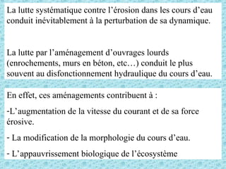 La lutte systématique contre l’érosion dans les cours d’eau
conduit inévitablement à la perturbation de sa dynamique.
La lutte par l’aménagement d’ouvrages lourds
(enrochements, murs en béton, etc…) conduit le plus
souvent au disfonctionnement hydraulique du cours d’eau.
En effet, ces aménagements contribuent à :
-L’augmentation de la vitesse du courant et de sa force
érosive.
- La modification de la morphologie du cours d’eau.
- L’appauvrissement biologique de l’écosystème
 
