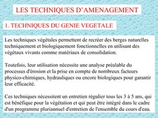 LES TECHNIQUES D’AMENAGEMENT
1. TECHNIQUES DU GENIE VEGETALE
Les techniques végétales permettent de recréer des berges naturelles
techniquement et biologiquement fonctionnelles en utilisant des
végétaux vivants comme matériaux de consolidation.
Toutefois, leur utilisation nécessite une analyse préalable du
processus d'érosion et la prise en compte de nombreux facteurs
physico-chimiques, hydrauliques ou encore biologiques pour garantir
leur efficacité.
Ces techniques nécessitent un entretien régulier tous les 3 à 5 ans, qui
est bénéfique pour la végétation et qui peut être intégré dans le cadre
d'un programme pluriannuel d'entretien de l'ensemble du cours d'eau.
 
