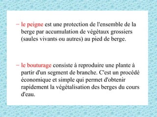 – le peigne est une protection de l'ensemble de la
berge par accumulation de végétaux grossiers
(saules vivants ou autres) au pied de berge.
– le bouturage consiste à reproduire une plante à
partir d'un segment de branche. C'est un procédé
économique et simple qui permet d'obtenir
rapidement la végétalisation des berges du cours
d'eau.
 