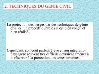 La protection des berges par des techniques de génie
civil est un procédé durable s'il est bien conçu et
bien réalisé.
Cependant, son coût parfois élevé et son intégration
paysagère souvent très difficile devraient amener à
la réserver à la protection des zones urbaines.
2. TECHNIQUES DU GENIE CIVIL
 