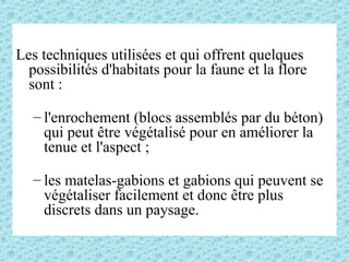 Les techniques utilisées et qui offrent quelques
possibilités d'habitats pour la faune et la flore
sont :
– l'enrochement (blocs assemblés par du béton)
qui peut être végétalisé pour en améliorer la
tenue et l'aspect ;
– les matelas-gabions et gabions qui peuvent se
végétaliser facilement et donc être plus
discrets dans un paysage.
 