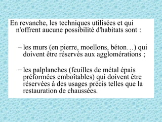 En revanche, les techniques utilisées et qui
n'offrent aucune possibilité d'habitats sont :
– les murs (en pierre, moellons, béton…) qui
doivent être réservés aux agglomérations ;
– les palplanches (feuilles de métal épais
préformées emboîtables) qui doivent être
réservées à des usages précis telles que la
restauration de chaussées.
 