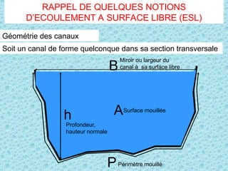 Géométrie des canaux
Soit un canal de forme quelconque dans sa section transversale
h
P
A
B
Surface mouillée
Miroir ou largeur du
canal à sa surface libre
Profondeur,
hauteur normale
Périmètre mouillé
RAPPEL DE QUELQUES NOTIONS
D’ECOULEMENT A SURFACE LIBRE (ESL)
 