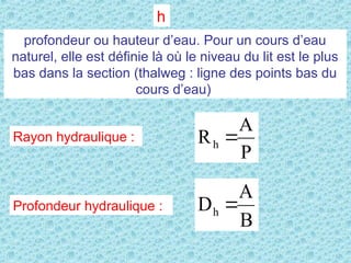h
profondeur ou hauteur d’eau. Pour un cours d’eau
naturel, elle est définie là où le niveau du lit est le plus
bas dans la section (thalweg : ligne des points bas du
cours d’eau)
Rayon hydraulique :
P
A
Rh 
Profondeur hydraulique :
B
A
Dh 
 