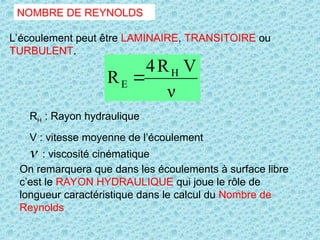 NOMBRE DE REYNOLDS
L’écoulement peut être LAMINAIRE, TRANSITOIRE ou
TURBULENT.

RH : Rayon hydraulique
V : vitesse moyenne de l’écoulement
ν
V
R
4
R H
E 
On remarquera que dans les écoulements à surface libre
c’est le RAYON HYDRAULIQUE qui joue le rôle de
longueur caractéristique dans le calcul du Nombre de
Reynolds
: viscosité cinématique
 
