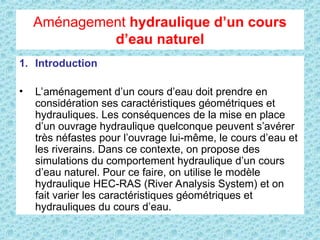 Aménagement hydraulique d’un cours
d’eau naturel
1. Introduction
• L’aménagement d’un cours d’eau doit prendre en
considération ses caractéristiques géométriques et
hydrauliques. Les conséquences de la mise en place
d’un ouvrage hydraulique quelconque peuvent s’avérer
très néfastes pour l’ouvrage lui-même, le cours d’eau et
les riverains. Dans ce contexte, on propose des
simulations du comportement hydraulique d’un cours
d’eau naturel. Pour ce faire, on utilise le modèle
hydraulique HEC-RAS (River Analysis System) et on
fait varier les caractéristiques géométriques et
hydrauliques du cours d’eau.
 