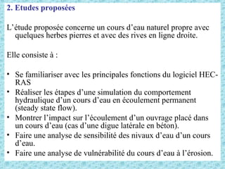 2. Etudes proposées
L’étude proposée concerne un cours d’eau naturel propre avec
quelques herbes pierres et avec des rives en ligne droite.
Elle consiste à :
• Se familiariser avec les principales fonctions du logiciel HEC-
RAS
• Réaliser les étapes d’une simulation du comportement
hydraulique d’un cours d’eau en écoulement permanent
(steady state flow).
• Montrer l’impact sur l’écoulement d’un ouvrage placé dans
un cours d’eau (cas d’une digue latérale en béton).
• Faire une analyse de sensibilité des nivaux d’eau d’un cours
d’eau.
• Faire une analyse de vulnérabilité du cours d’eau à l’érosion.
 