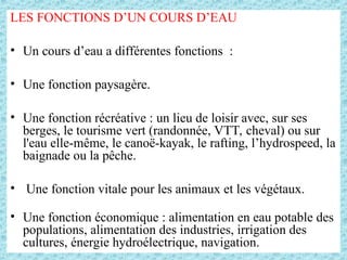 LES FONCTIONS D’UN COURS D’EAU
• Un cours d’eau a différentes fonctions :
• Une fonction paysagère.
• Une fonction récréative : un lieu de loisir avec, sur ses
berges, le tourisme vert (randonnée, VTT, cheval) ou sur
l'eau elle-même, le canoë-kayak, le rafting, l’hydrospeed, la
baignade ou la pêche.
• Une fonction vitale pour les animaux et les végétaux.
• Une fonction économique : alimentation en eau potable des
populations, alimentation des industries, irrigation des
cultures, énergie hydroélectrique, navigation.
 
