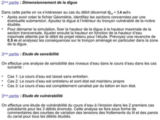 2ème
partie : Dimensionnement de la digue
Dans cette partie on va s’intéresser au cas du débit décennal Q10 = 3.8 m3/s
• Après avoir créer le fichier Géométrie, identifiez les sections concernées par une
éventuelle submersion. Ajoutez la digue à l’intérieur du tronçon vulnérable de la rivière
étudiée.
• Pour démarrer la simulation, fixer la hauteur de la digue à la hauteur maximale de la
section transversale. Ajuster ensuite la hauteur en fonction de la hauteur d’eau
maximale atteinte par le débit de projet retenu pour l’étude. Prévoyez une revanche de
0.5 m et analysez les conséquences sur le tronçon aménagé en particulier dans la zone
de la digue.
3ème
partie : Etude de sensibilité
On effectue une analyse de sensibilité des niveaux d’eau dans le cours d’eau dans les cas
suivants :
• Cas 1: Le cours d’eau est laissé sans entretien.
• Cas 2: Le cours d’eau est entretenu et sont état est maintenu propre
• Cas 3: Le cours d’eau est complètement canalisé par du béton en bon état.
3ème
partie : Etude de vulnérabilité
On effectue une étude de vulnérabilité du cours d’eau à l’érosion dans les 2 premiers cas
précédents pour les 3 débits énoncés. Cette analyse se fera sous forme de
commentaires des courbes de variation des tensions des frottements du lit et des parois
du canal pour tous les débits étudiés.
 