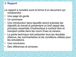 3. Rapport
Le rapport à remettre aura la forme d’un document qui
comprendra :
• Une page de garde
• Un sommaire
• Une introduction dans laquelle seront précisés les
objectifs du travail et présentant un bref rappel des
principes essentiels d’hydraulique à surface libre et
transport solide dans les cours d’eau et canaux.
• La partie technique doit présenter tous les résultats
obtenus, les commentaires et les conditions utilisés pour
les simulations.
• Une conclusion.
• Des références et annexes
 