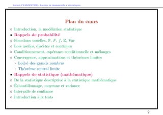 Arthur CHARPENTIER - Rappels de probabilites  statistiques 
Plan du cours 
 Introduction, la modelation statistique 
 Rappels de probabilite 
 Fonctions usuelles, P, F, f, E, Var 
 Lois uselles, discetes et continues 
 Conditionnement, esperance conditionnelle et melanges 
 Convergence, approximations et theoremes limites 
 Loi(s) des grands nombres 
 Theoreme central limite 
 Rappels de statistique (mathematique) 
 De la statistique descriptive a la statistique mathematique 
 Echantillonnage, moyenne et variance 
 Intervalle de con 