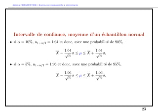 Arthur CHARPENTIER - Rappels de probabilites  statistiques 
Cas d'un echantillon Gaussien 
2n 
Proposition 6. Si on suppose les Xi i.i.d. de loi N(; 2), alors 
 Xn et Ssont des variables aleatoires independantes, 
 Xn a pour loi N 
 
; 
2 
n 
 
 (n  1)S2n 
=2 a pour loi 2(n  1). 
Remarque Pour comprendre l'histoire du n  1 degres de libertes pour une 
somme de n termes, notons que 
S2n 
= 
1 
n  1 
 
Xn 
i=1 
(Xi  Xn)2 
# 
= 
1 
n  1 
 
(X1  Xn)2 + 
Xn 
i=2 
(Xi  Xn)2 
# 
soit S2n 
= 
1 
n  1 
2 
4 
  
Xn 
i=2 
!2 
(Xi  Xn) 
+ 
Xn 
i=2 
(Xi  Xn)2 
3 
5 
car 
Xn 
i=1 
(Xi  Xn) = 0. Aussi S2n 
est fonction de n  1 variables (centrees), 
X2  Xn;    ;Xn  Xn 
12 
 