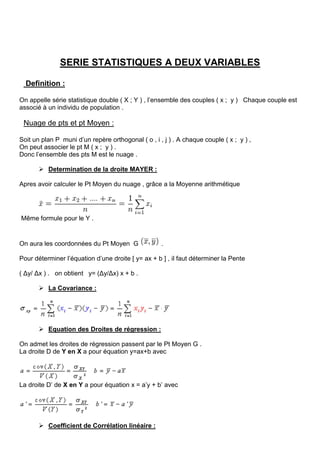 SERIE STATISTIQUES A DEUX VARIABLES
Definition :
On appelle série statistique double ( X ; Y ) , l’ensemble des couples ( x ; y ) Chaque couple est
associé à un individu de population .
Nuage de pts et pt Moyen :
Soit un plan P muni d’un repère orthogonal ( o , i , j ) . A chaque couple ( x ; y ) ,
On peut associer le pt M ( x ; y ) .
Donc l’ensemble des pts M est le nuage .
 Determination de la droite MAYER :
Apres avoir calculer le Pt Moyen du nuage , grâce a la Moyenne arithmétique
Même formule pour le Y .
On aura les coordonnées du Pt Moyen G .
Pour déterminer l’équation d’une droite [ y= ax + b ] , il faut déterminer la Pente
( Δy/ Δx ) . on obtient y= (Δy/Δx) x + b .
 La Covariance :
 Equation des Droites de régression :
On admet les droites de régression passent par le Pt Moyen G .
La droite D de Y en X a pour équation y=ax+b avec
La droite D’ de X en Y a pour équation x = a’y + b’ avec
 Coefficient de Corrélation linéaire :
 