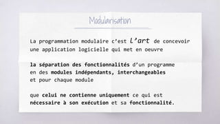 Modularisation
La programmation modulaire c’est l’art de concevoir
une application logicielle qui met en oeuvre
la séparation des fonctionnalités d’un programme
en des modules indépendants, interchangeables
et pour chaque module
que celui ne contienne uniquement ce qui est
nécessaire à son exécution et sa fonctionnalité.
 