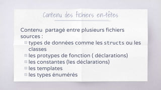 Contenu des fichiers en-têtes
Contenu partagé entre plusieurs fichiers
sources :
▧ types de données comme les structs ou les
classes
▧ les protypes de fonction ( déclarations)
▧ les constantes (les déclarations)
▧ les templates
▧ les types énumérés
 