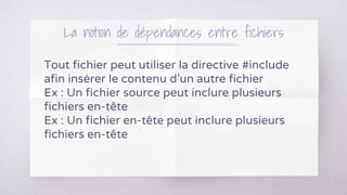 La notion de dépendances entre fichiers
Tout fichier peut utiliser la directive #include
afin insérer le contenu d’un autre fichier
Ex : Un fichier source peut inclure plusieurs
fichiers en-tête
Ex : Un fichier en-tête peut inclure plusieurs
fichiers en-tête
 