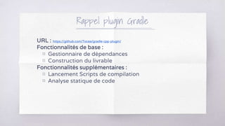 URL : https://github.com/Tocea/gradle-cpp-plugin/
Fonctionnalités de base :
▧ Gestionnaire de dépendances
▧ Construction du livrable
Fonctionnalités supplémentaires :
▧ Lancement Scripts de compilation
▧ Analyse statique de code
Rappel plugin Gradle
 