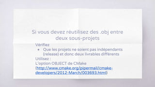 Vérifiez
● Que les projets ne soient pas indépendants
(release) et donc deux livrables différents
Utilisez :
L’option OBJECT de CMake
(http://www.cmake.org/pipermail/cmake-
developers/2012-March/003693.html)
Si vous devez réutilisez des .obj entre
deux sous-projets
 