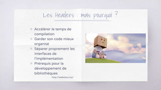 Les Headers : mais pourquoi ?
http://webstory.my/
▧ Accélérer le temps de
compilation
▧ Garder son code mieux
organisé
▧ Séparer proprement les
interfaces de
l’implémentation
▧ Prérequis pour la
développement de
bibliothèques
 